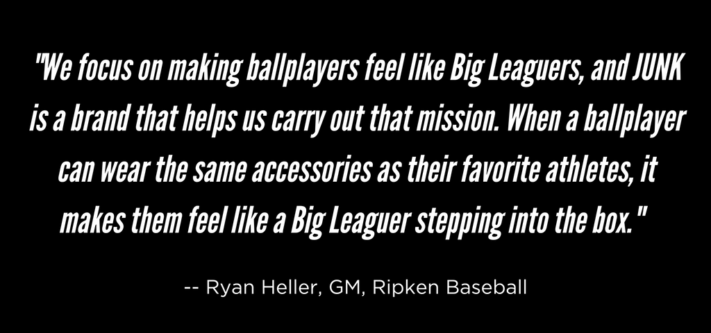 Ripken Quote "The Ripken Experience   Ripken Baseball offers Big League Experiences for baseball and softball players between the ages of 8 and 18. Their mission is to teach kids to play baseball and softball the "Ripken Way" -- through camps, clinics, and spring training at state-of-the-art facilities across the country.         Ripken Baseball focuses on the Ripken Experience – a prime experience from a brand backed by decades of great players and coaches that love the game. Walk-up music, replica fields, player announcements, and great operations are key to providing an authentic premium baseball experience for players and families alike.      Baseball does a lot of great things for kids development:   Builds friendships   Teaches kids how to fail   Teaches patience and focus   Helps brain development      But beyond being great for the health of youth and communities, it’s a sport that provides entertainment to millions of people. Over 15 million kids and adults play baseball every year, and millions more watch baseball every week.       But beyond being great for the health of youth and communities, it’s a sport that provides   entertainment to millions of people. Over 15 million kids and adults play baseball every year, and millions more watch baseball every week.       Travel ball players who have a passion for the game will help fuel the fires in the bellies of Americans to watch a game with great players and love the game themselves. Ripken Baseball is helping build the next generation of elite athletes and fans, JUNK is excited to be a part of their efforts."