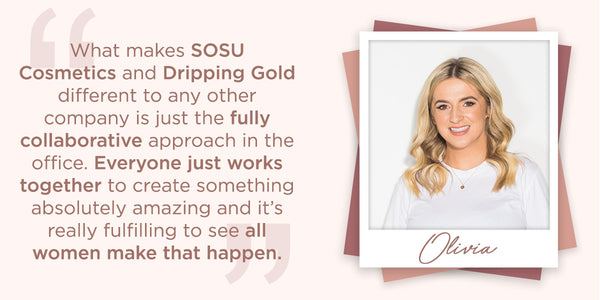 What makes SOSU Cosmetics and Dripping Gold different to any other company is just the fully collaborative approach in the office. Everyone just works together to create something absolutely amazing and it's really fulfilling to see all women make that happen.