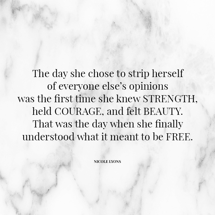 The day she chose to strip herself of everyone else’s opinions was the first time she knew strength, held courage, and felt beauty. That was the day when she finally understood what it meant to be free.