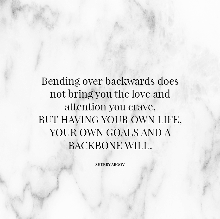 Bending over backwards does not bring you the love and attention you crave, but having your own life, your own goals and a backbone will.
