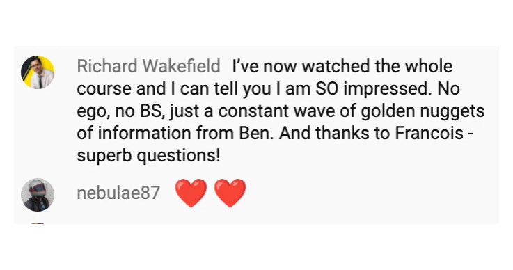 I've now watched the whole
                            course and I can tell you I am SO impressed. No
                            ego, no BS, just a constant wave of golden nuggets
                            of information from Ben. And thanks to Francois
                            superb questions!