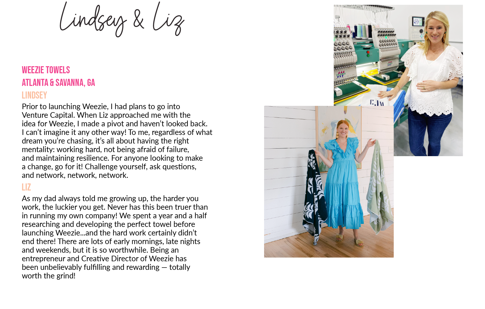 Lindsey & Liz Weezie towels  Atlanta & Savanna, GA   Lindsey:  Prior to launching Weezie, I had plans to go intoVenture Capital. When Liz approached me with theidea for Weezie, I made a pivot and haven’t looked back.I can’t imagine it any other way! To me, regardless of what dream you’re chasing, it’s all about having the right mentality: working hard, not being afraid of failure,and maintaining resilience. For anyone looking to makea change, go for it! Challenge yourself, ask questions,and network, network, network.  Liz:  As my dad always told me growing up, the harder youwork, the luckier you get. Never has this been truer thanin running my own company! We spent a year and a half researching and developing the perfect towel before launching Weezie...and the hard work certainly didn’tend there! There are lots of early mornings, late nightsand weekends, but it is so worthwhile. Being an entrepreneur and Creative Director of Weezie hasbeen unbelievably fulfilling and rewarding — totallyworth the grind!