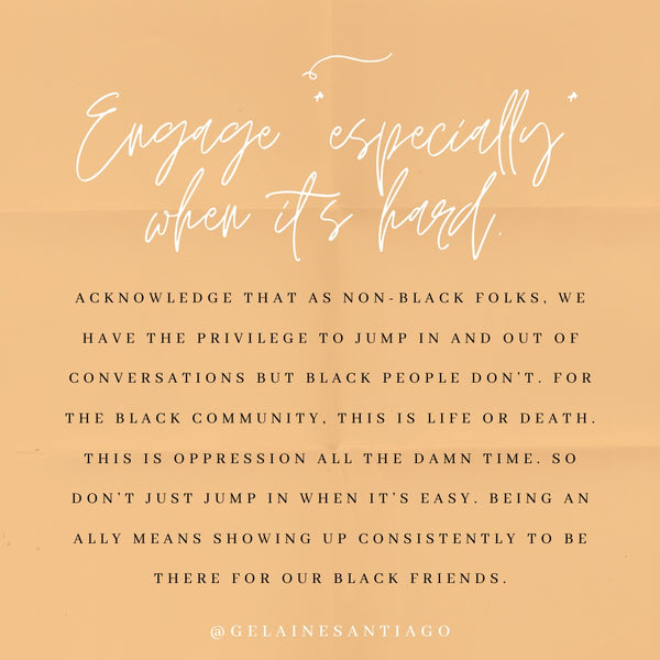 Engage *Especially* When It’s Hard. // Acknowledge that as non-Black folks, we have the privilege to jump in and out of conversations but Black people don't. For the Black community, this is life or death. This is oppression all the damn time. So don't just jump in when it's easy. Being an ally means showing up consistently to be there for our Black friends.
