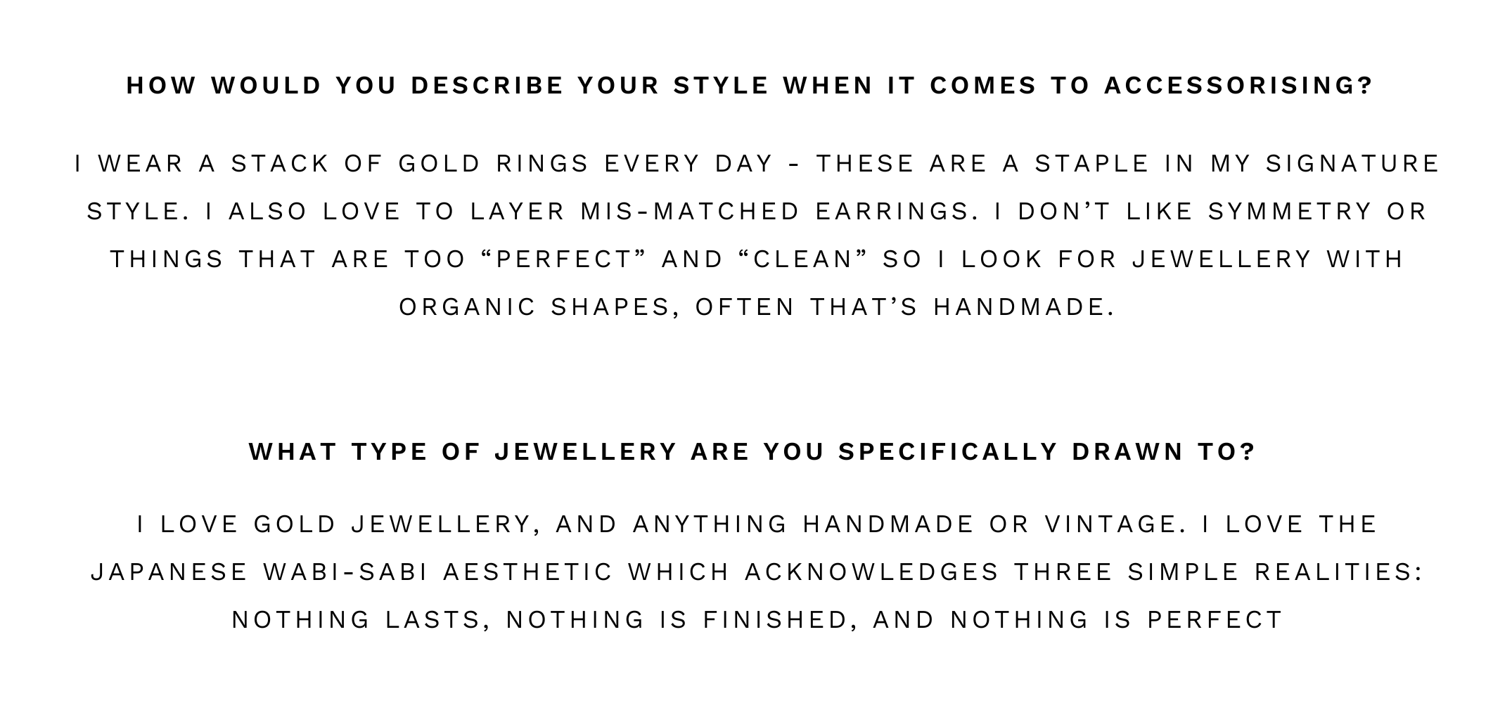 I love gold jewellery, and anything handmade or vintage. I love the Japanese wabi-sabi aesthetic which acknowledges three simple realities: nothing lasts, nothing is finished, and nothing is perfect