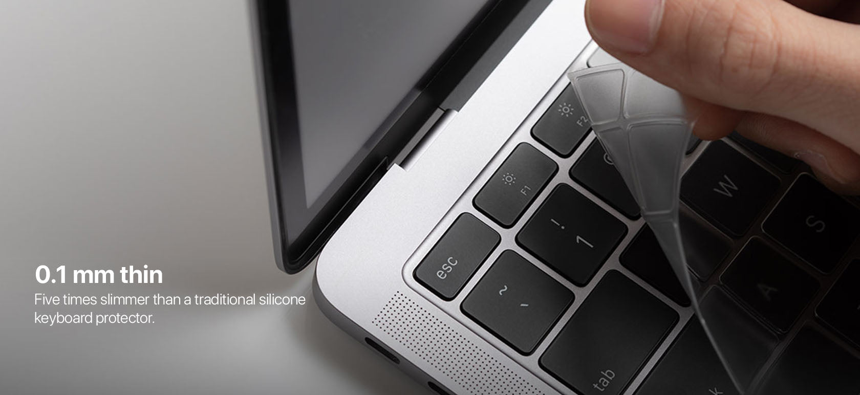 0.1 mm thin Five times slimmer than a traditional silicone keyboard protector.