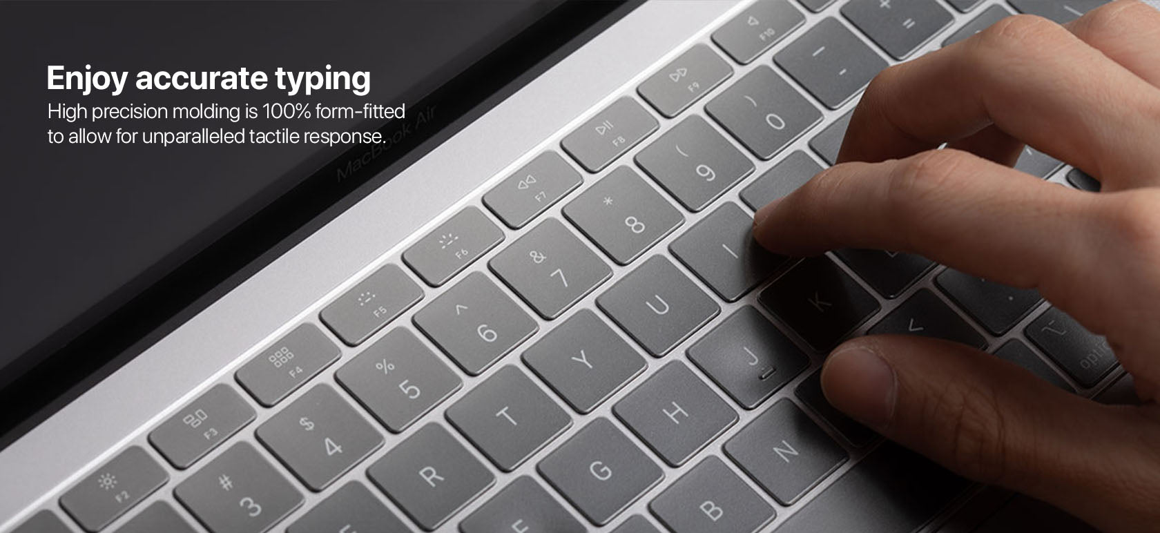 Enjoy accurate typing High precision molding is 100% form-fitted to allow for unparalleled tactile response.