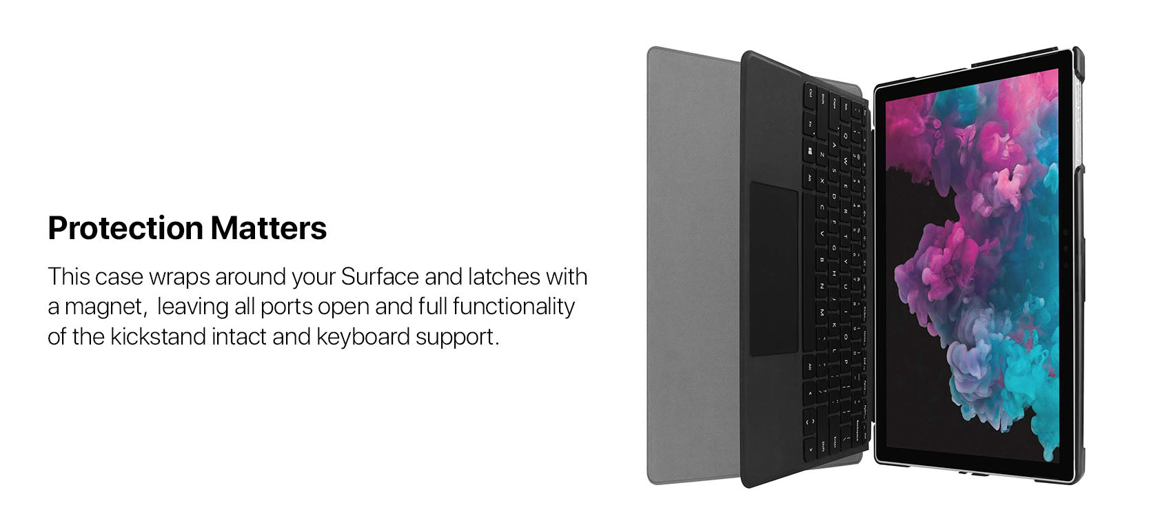 Protection Matters - This case wraps around your Surface and latches with a magnet,  leaving all ports open and full functionality of the kickstand intact and keyboard support.
