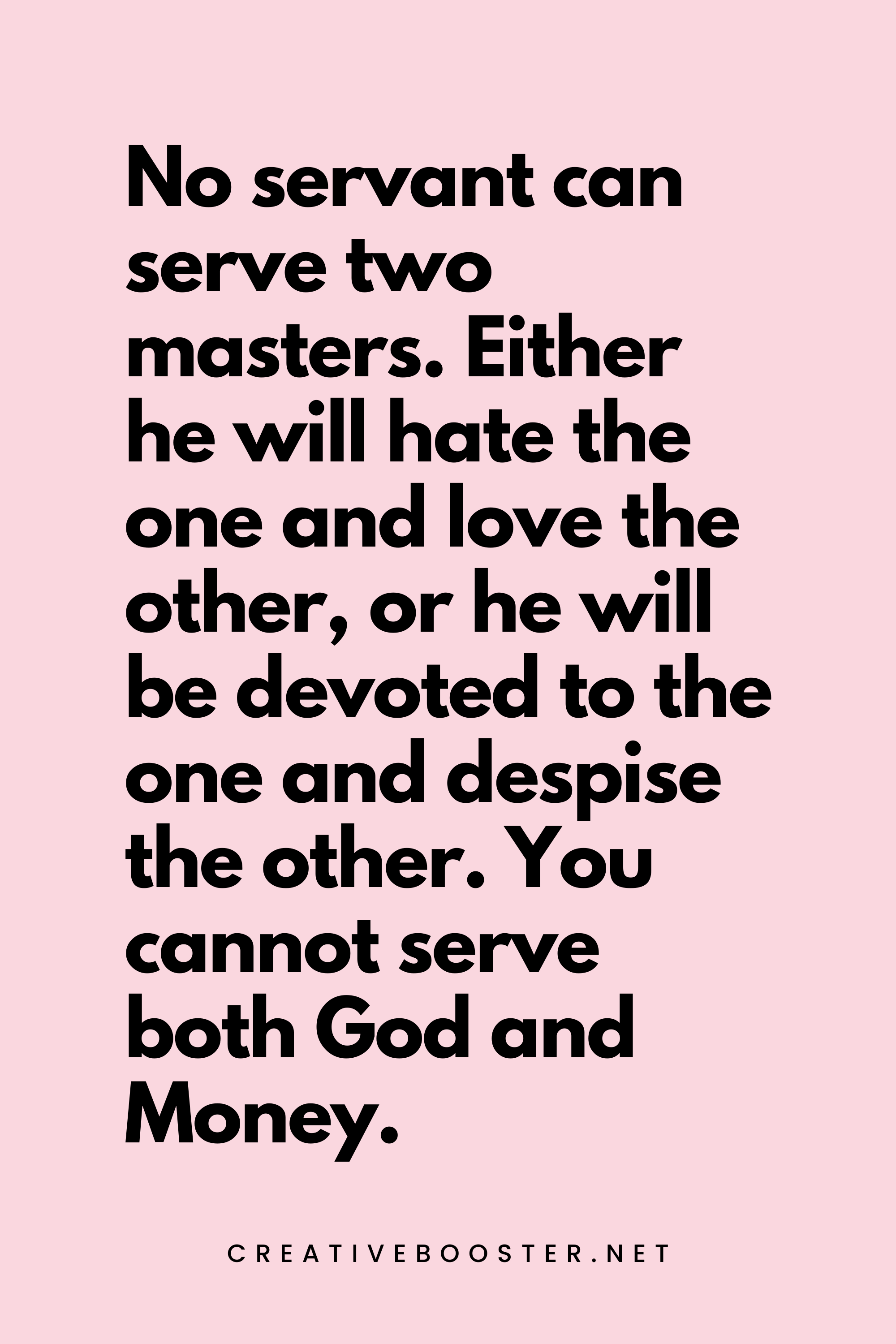 54. No servant can serve two masters. Either he will hate the one and love the other, or he will be devoted to the one and despise the other. You cannot serve both God and Money. - Luke 16:13 - 5.