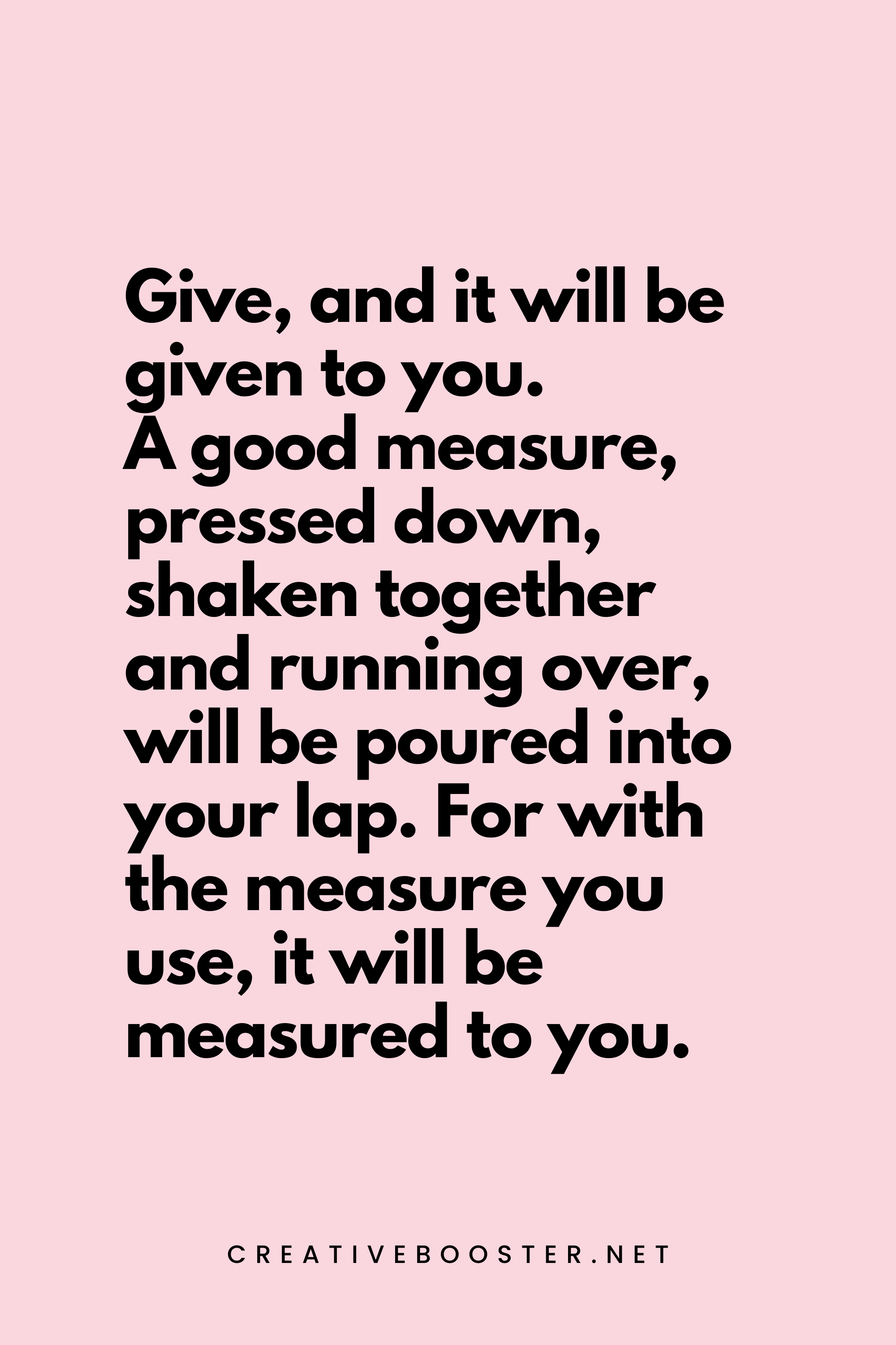 55. Give, and it will be given to you. A good measure, pressed down, shaken together and running over, will be poured into your lap. For with the measure you use, it will be measured to you. - Luke 6:38 - 5.