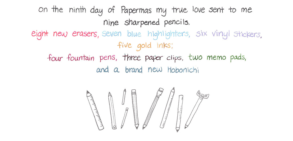 On the ninth day of Papermas my true love sent to me Nine sharpened pencils, Eight new erasers, seven blue highlighters, six vinyl stickers, five gold inks; Four fountain pens, three paper clips, two memo pads, and a brand new Hobonichi