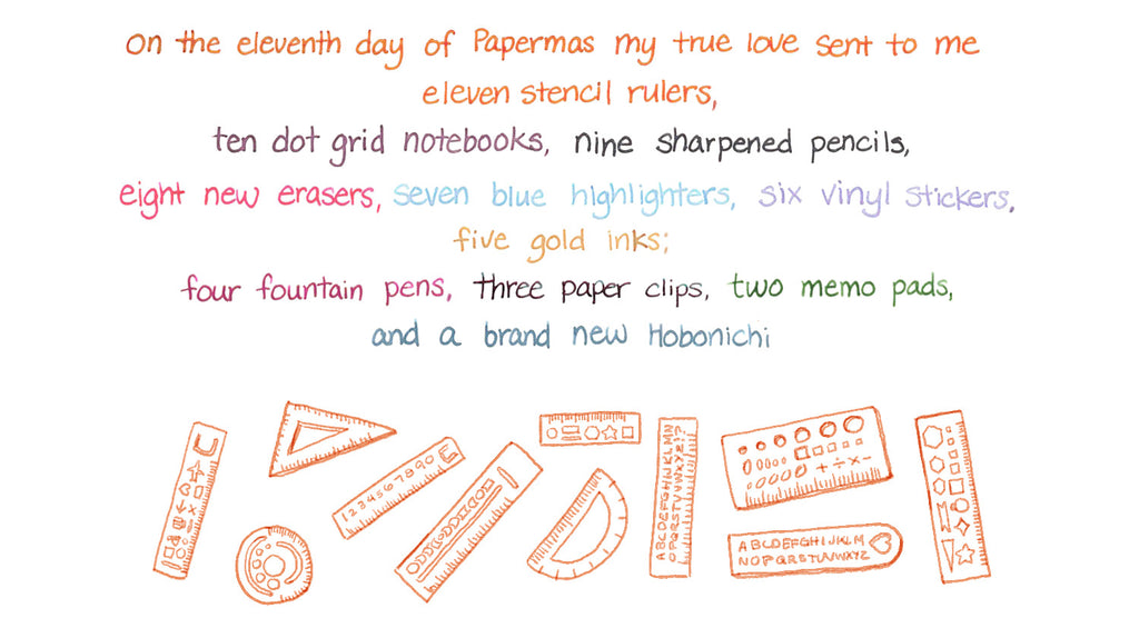 On the eleventh day of Papermas my true love sent to me Eleven stencil rulers, ten dot grid notebooks, nine sharpened pencils, Eight new erasers, seven blue highlighters, six vinyl stickers, five gold inks; Four fountain pens, three paper clips, two memo pads, and a brand new Hobonichi