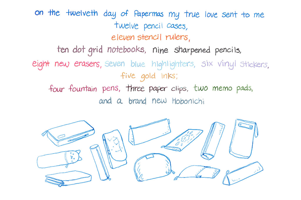 On the twelfth day of Papermas my true love sent to me Twelve pencil cases, eleven stencil rulers, ten dot grid notebooks, nine sharpened pencils, Eight new erasers, seven blue highlighters, six vinyl stickers, five gold inks; Four fountain pens, three paper clips, two memo pads, and a brand new Hobonichi