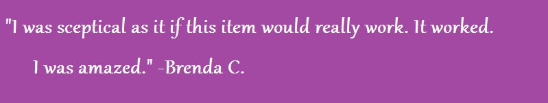 "I was sceptical as it if this item would really work. It worked. I was amazed." Brenda C.