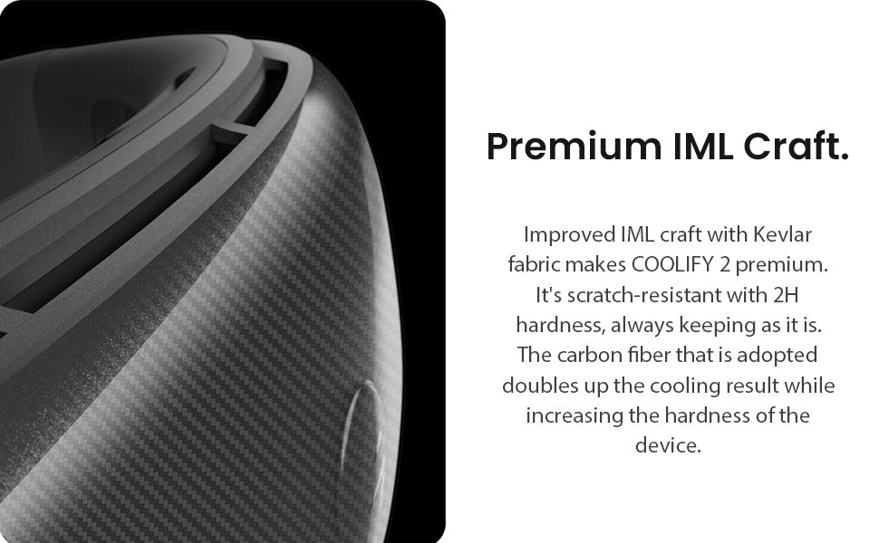 Premium IML Craft. Improved IML craft with Kevlar fabric makes COOLIFY 2 premium. It's scratch-resistant with 2H hardness, always keeping as it is. The carbon fiber that is adopted doubles up the cooling result while increasing the hardness of the device.