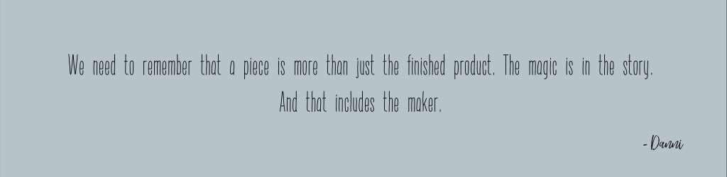 We need to remember that a piece is more than just the finished product. The magic is in the story. And that includes the maker.