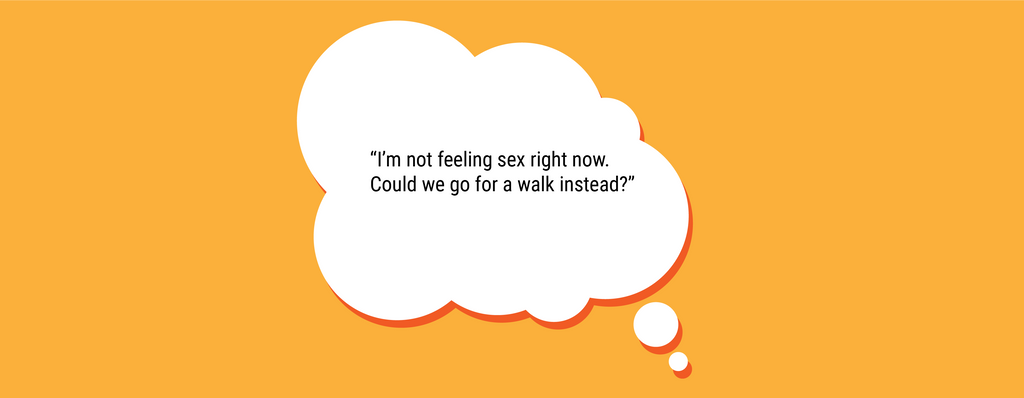 Another way to set a sexual boundary this way could be: “I’m not feeling oral sex right now. Could we masturbate together instead?” or “I’m not feeling sex right now. Could we go for a walk instead?”