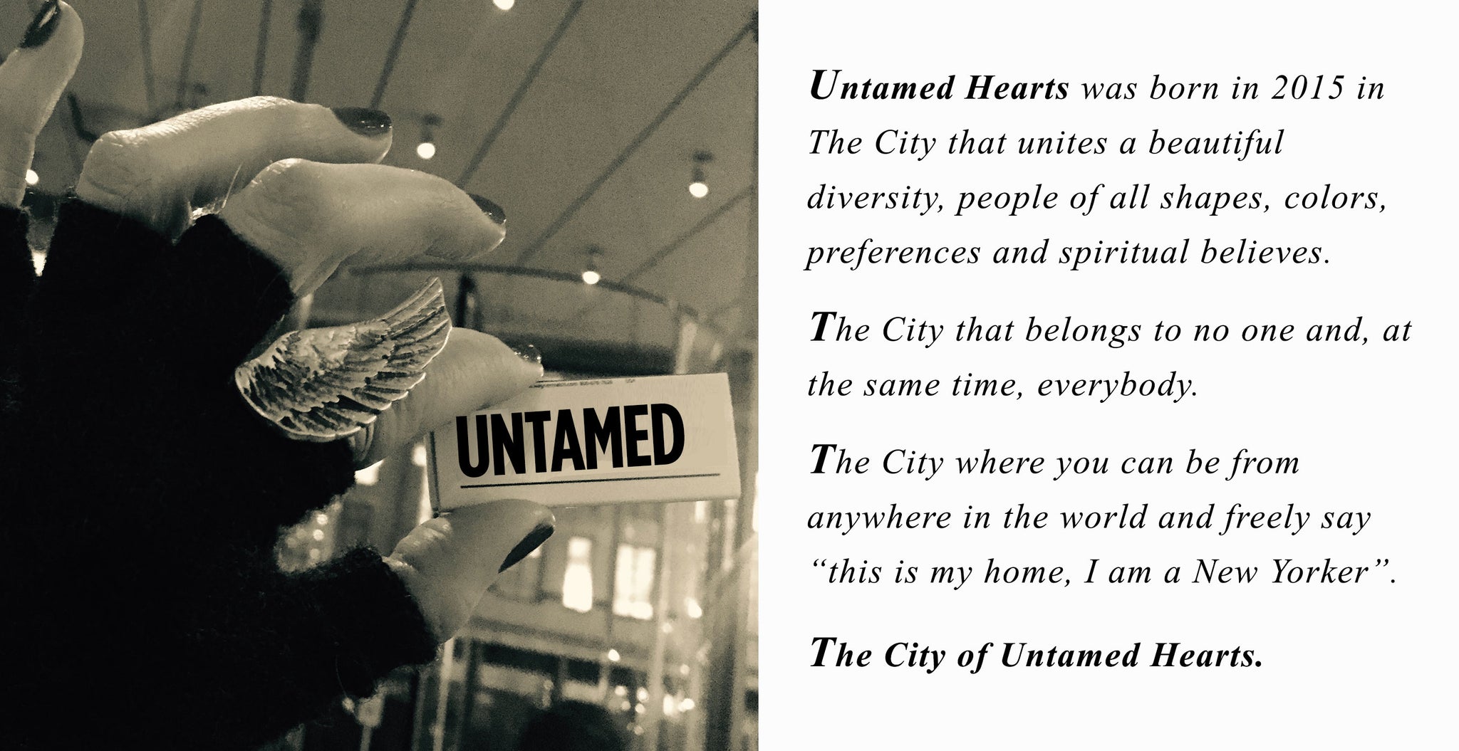 Untamed Hearts was born in 2015 in  The City that unites a beautiful  diversity, people of all shapes, colors,  preferences and spiritual believes.  The City that belongs to no one and, at the same time, everybody.  The City where you can be from  anywhere in the world and freely say “this is my home, I am a New Yorker”.  The City of Untamed Hearts. 