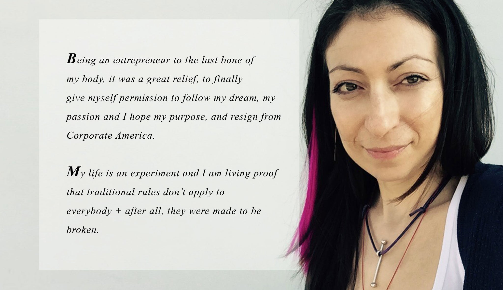 Being an entrepreneur to the last bone of  my body, it was a great relief, to finally  give myself permission to follow my dream, my passion and I hope my purpose, and resign from Corporate America.   My life is an experiment and I am living proof that traditional rules don’t apply to  everybody + after all, they were made to be broken.
