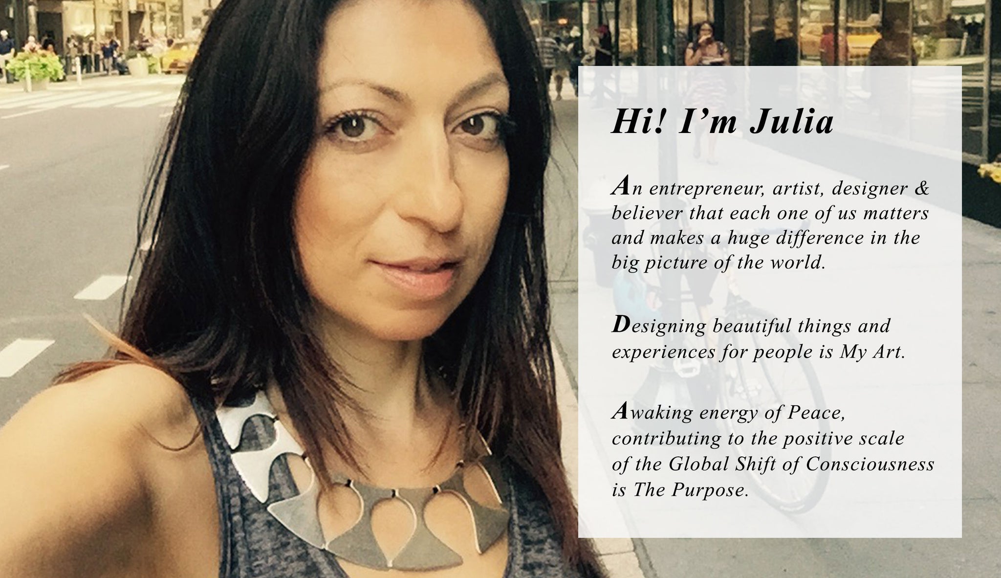 Hi! I’m Julia  Bernadsky, An entrepreneur, artist, designer &  believer that each one of us matters  and makes a huge difference in the  big picture of the world.  Designing beautiful things and  experiences for people is my Art  Awaking energy of Peace, contributing  to the positive scale of the Global Shift of  Consciousness is the purpose.