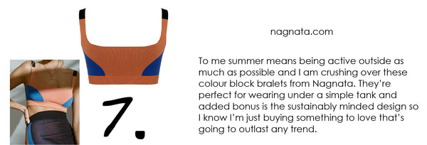 To me summer means being active outside as much as possible and I am crushing over these colour block bralets from Nagnata. They’re perfect for wearing under a simple tank and added bonus is the sustainably minded design so I know I’m just buying something to love that’s going to outlast any trend.