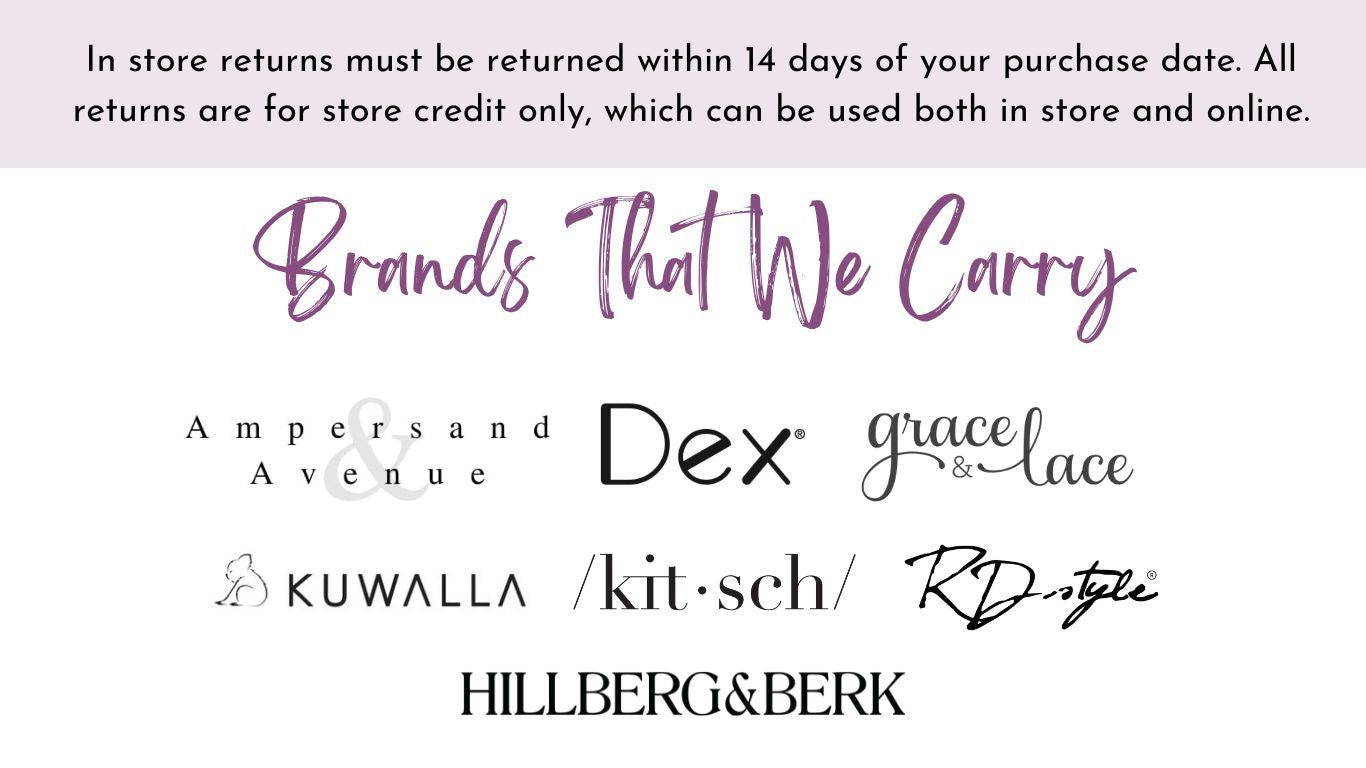 In store returns must be returned within 14 days of your purchase date. All returns are for store credit only, which can be used both in store and online. Brands That We Carry: Ampersand Avenue, DEX, Kuwalla, Grace & Lace, RD Style, Kitsch, Hillberg & Berk