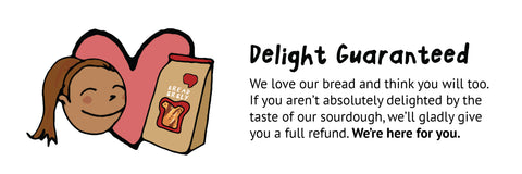 Delight Guaranteed. We love our bread and think you will too. If you aren’t absolutely delighted by the taste of our sourdough, we’ll gladly give you a full refund.