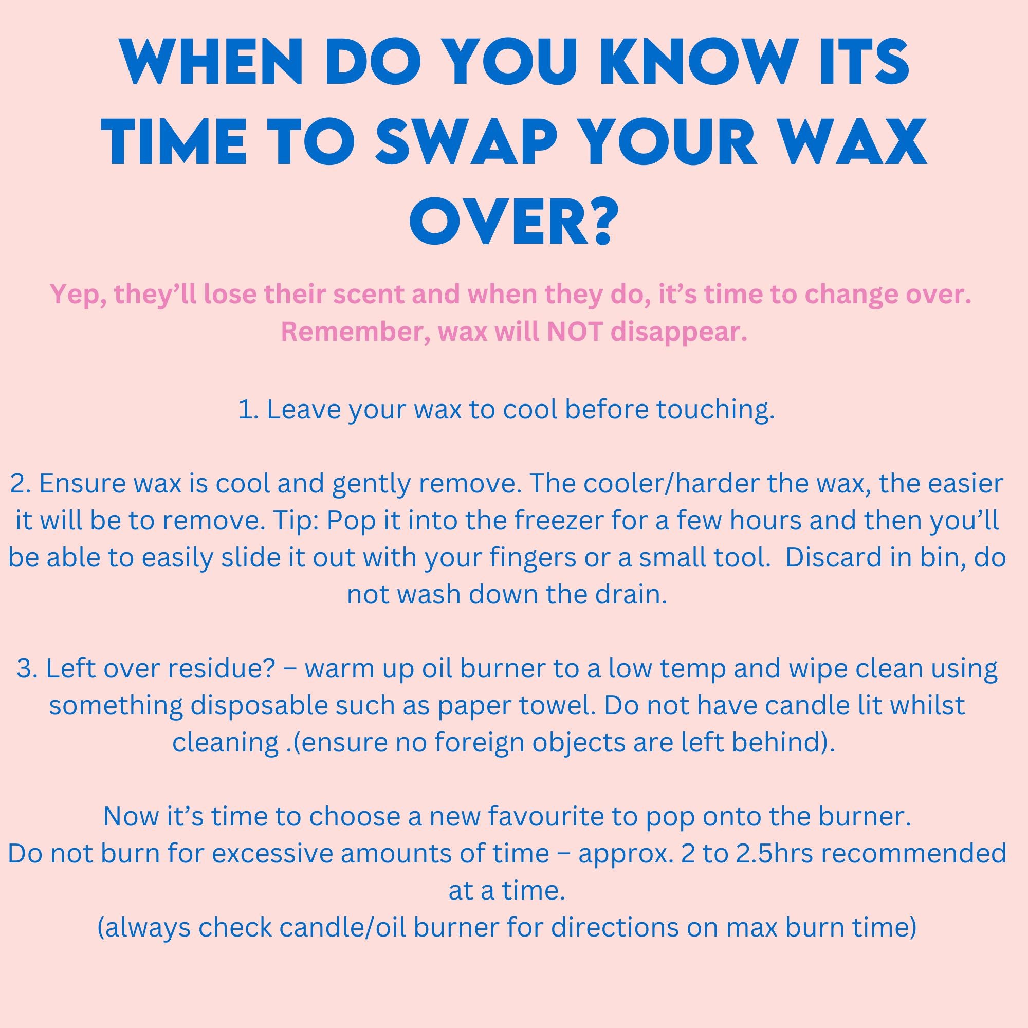 pink background with blue writing 'when do you know its time to swap your wax melt over?' in pink writing 'Yep, they’ll lose their scent and when they do, it’s time to change over.  Remember, wax will NOT disappear.' and then dot points of information '1. Leave your wax to cool before touching.  2. Ensure wax is cool and gently remove. The cooler/harder the wax, the easier it will be to remove. Tip: Pop it into the freezer for a few hours and then you’ll be able to easily slide it out with your fingers or a small tool.  Discard in bin, do not wash down the drain.  3. Left over residue? – warm up oil burner to a low temp and wipe clean using something disposable such as paper towel. Do not have candle lit whilst cleaning .(ensure no foreign objects are left behind).   Now it’s time to choose a new favourite to pop onto the burner. Do not burn for excessive amounts of time – approx. 2 to 2.5hrs recommended at a time. (always check candle/oil burner for directions on max burn time)'