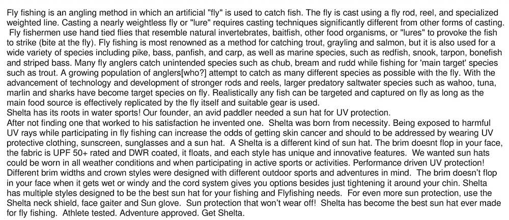 Fly fishing is an angling method in which an artificial "fly" is used to catch fish. The fly is cast using a fly rod, reel, and specialized  weighted line. Casting a nearly weightless fly or "lure" requires casting techniques significantly different from other forms of casting.  Fly fishermen use hand tied flies that resemble natural invertebrates, baitfish, other food organisms, or "lures" to provoke the fish  to strike (bite at the fly). Fly fishing is most renowned as a method for catching trout, grayling and salmon, but it is also used for a  wide variety of species including pike, bass, panfish, and carp, as well as marine species, such as redfish, snook, tarpon, bonefish  and striped bass. Many fly anglers catch unintended species such as chub, bream and rudd while fishing for 'main target' species  such as trout. A growing population of anglers[who?] attempt to catch as many different species as possible with the fly. With the  advancement of technology and development of stronger rods and reels, larger predatory saltwater species such as wahoo, tuna,  marlin and sharks have become target species on fly. Realistically any fish can be targeted and captured on fly as long as the  main food source is effectively replicated by the fly itself and suitable gear is used. Shelta has its roots in water sports! Our founder, an avid paddler needed a sun hat for UV protection.   After not finding one that worked to his satisfaction he invented one.  Shelta was born from necessity. Being exposed to harmful  UV rays while participating in fly fishing can increase the odds of getting skin cancer and should to be addressed by wearing UV  protective clothing, sunscreen, sunglasses and a sun hat.  A Shelta is a different kind of sun hat. The brim doesnt flop in your face,  the fabric is UPF 50+ rated and DWR coated, it floats, and each style has unique and innovative features.  We wanted sun hats  could be worn in all weather conditions and when participating in active sports or activities. Performance driven UV protection!   Different brim widths and crown styles were designed with different outdoor sports and adventures in mind.  The brim doesn’t flop  in your face when it gets wet or windy and the cord system gives you options besides just tightening it around your chin. Shelta  has multiple styles designed to be the best sun hat for your fishing and Flyfishing needs.  For even more sun protection, use the  Shelta neck shield, face gaiter and Sun glove.  Sun protection that won’t wear off!  Shelta has become the best sun hat ever made  for fly fishing.  Athlete tested. Adventure approved. Get Shelta.