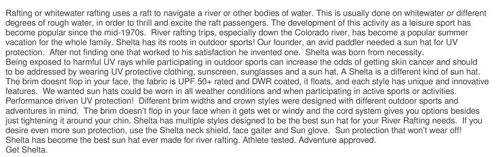 Shelta wants to protect all adventurers from skin cancer. We made these Sun Hats so you can protect your ears and face in windy and wet conditions. Rafting or whitewater rafting uses a raft to navigate a river or other bodies of water. This is usually done on whitewater or different degrees of rough water, in order to thrill and excite the raft passengers. The development of this activity as a leisure sport has become popular since the mid-1970s.  River rafting trips, especially down the Colorado river, has become a popular summer  vacation for the whole family. Shelta sun hats has its roots in outdoor sports! Our founder, an avid paddler needed a sun hat for UV protection.  After not finding one that worked to his satisfaction he invented one.  Shelta was born from necessity.  Being exposed to harmful UV rays while participating in outdoor sports can increase the odds of getting skin cancer and should  to be addressed by wearing UV protective clothing, sunscreen, sunglasses and a sun hat. A Shelta is a different kind of sun hat.  The patented brim doesn't flop in your face, the fabric is UPF 50+ rated and DWR coated, it floats, and each style has unique and innovative  features.  We wanted sun hats could be worn in all weather conditions and when participating in active sports or activities.  Performance driven UV protection!  Different brim widths and crown styles were designed with different outdoor sports and  adventures in mind.  The brim doesn’t flop in your face when it gets wet or windy and the cord system gives you options besides  just tightening it around your chin. Shelta has multiple styles designed to be the best sun hat for your River Rafting needs.  If you  desire even more sun protection, use the Shelta neck shield, face gaiter and Sun glove.  Sun protection that won’t wear off!   Shelta has become the best sun hat ever made for river rafting. Athlete tested. Adventure approved.  Get Shelta.