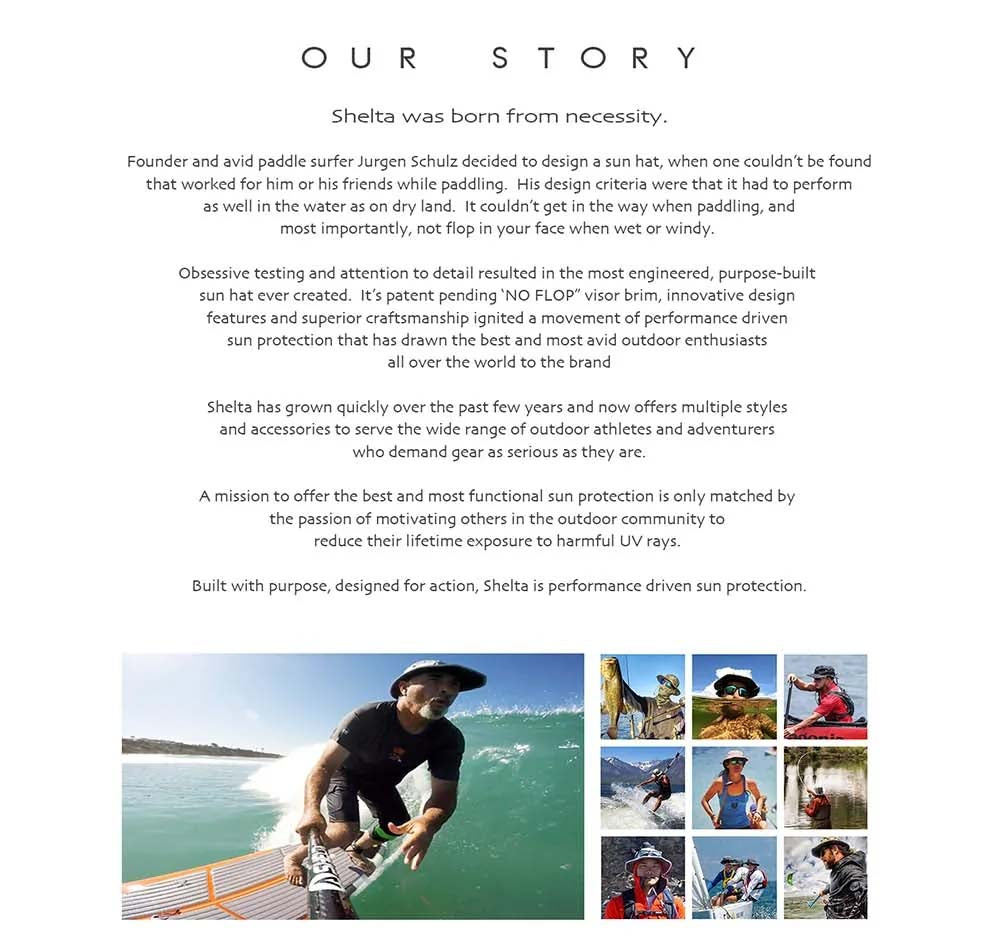 Born from necessity! As an avid stand up paddler who is on the water daily, constant exposure to harmful UV rays is a critical concern. Not being able to find a hat that provides adequate UV protection, but doesn’t get in the way while paddling inspired me to design one of my own. Tireless testing resulted in performance driven innovations like the patent pending “Winged Vision Visor” and “Convertible Cord System”. I am so pleased to offer premium headwear that finally blends performance with UV protection to fellow athletes and adventurers.The hat has been so well received that every fisherman, boat owner, jet ski owner and any person on the water have embraced it as their favorite sun hat.  So get out there, have fun and always remember to “Shelta ya head