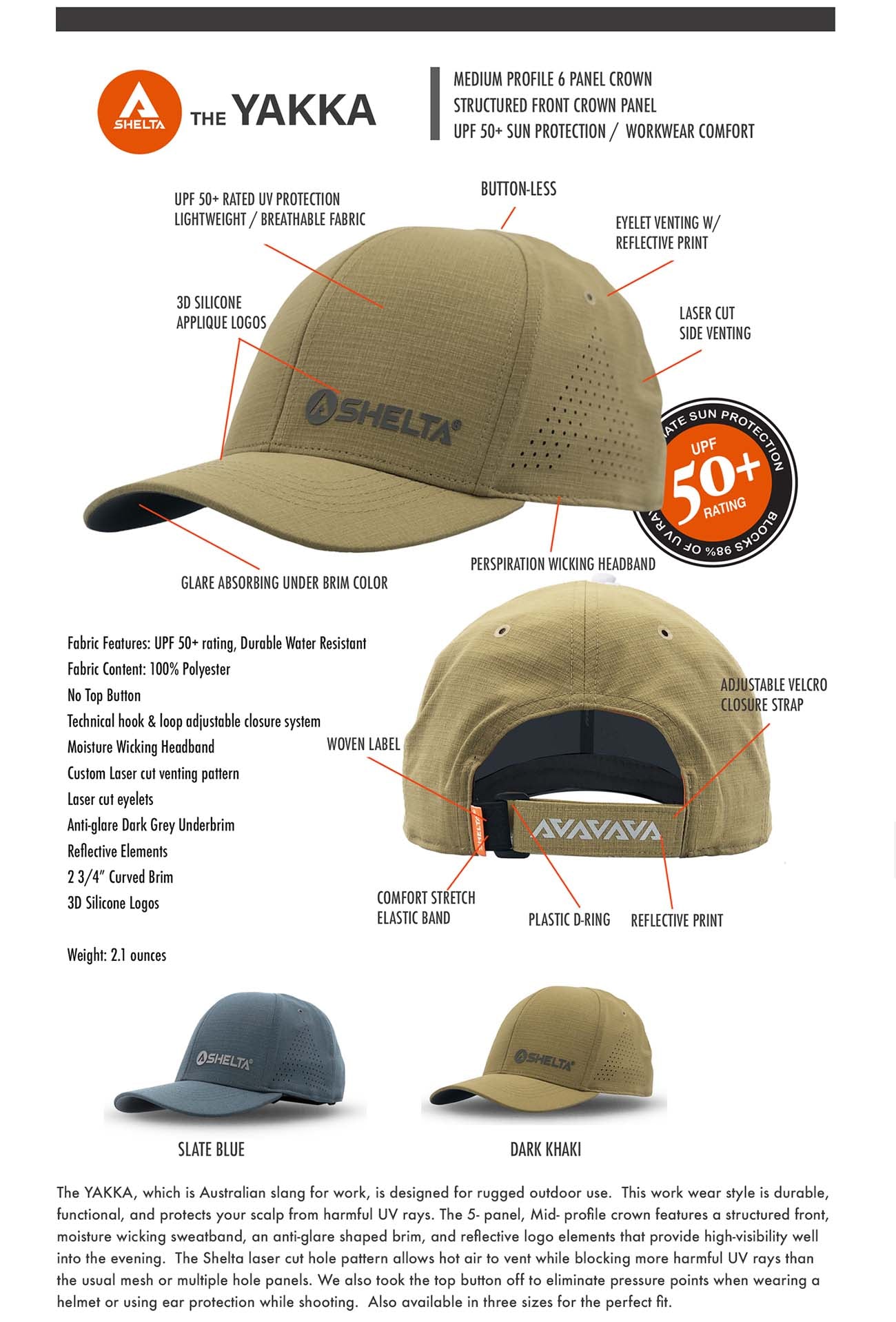 The YAKKA, which is Australian slang for work, is designed for rugged outdoor use.  This work wear style is durable, functional, and protects your scalp from harmful UV rays. The 5- panel, Mid- profile crown features a structured front, moisture wicking sweatband, an anti-glare shaped brim, and reflective logo elements that provide high-visibility well into the evening.  The Shelta laser cut hole pattern allows hot air to vent while blocking more harmful UV rays than the usual mesh or multiple hole panels. We also took the top button off to eliminate pressure points when wearing a helmet or using ear protection while shooting.  Also available in three sizes for the perfect fit