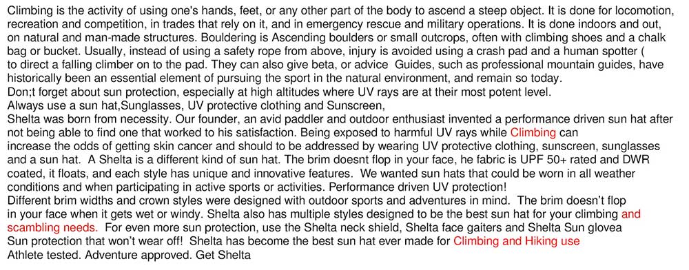 Climbing is the activity of using one's hands, feet, or any other part of the body to ascend a steep object. It is done for locomotion,  recreation and competition, in trades that rely on it, and in emergency rescue and military operations. It is done indoors and out,  on natural and man-made structures. Bouldering is Ascending boulders or small outcrops, often with climbing shoes and a chalk  bag or bucket. Usually, instead of using a safety rope from above, injury is avoided using a crash pad and a human spotter ( to direct a falling climber on to the pad. They can also give beta, or advice  Guides, such as professional mountain guides, have  historically been an essential element of pursuing the sport in the natural environment, and remain so today.  Don't forget about sun protection, especially at high altitudes where UV rays are at their most potent level.   Always use a sun hat, Sunglasses, UV protective clothing and Sunscreen,   Shelta sun hats were born from necessity. Our founder, an avid paddler and outdoor enthusiast invented a performance driven sun hat after not being able to find one that worked to his satisfaction. Being exposed to harmful UV rays while Climbing can  increase the odds of getting skin cancer and should to be addressed by wearing UV protective clothing, sunscreen, sunglasses  and a sun hat.  A Shelta is a different kind of sun hat. The brim doesn't flop in your face, he fabric is UPF 50+ rated and DWR  coated, it floats, and each style has unique and innovative features.  We wanted sun hats that could be worn in all weather  conditions and when participating in active sports or activities. Performance driven UV protection!   Different brim widths and crown styles were designed with outdoor sports and adventures in mind.  The brim doesn’t flop  in your face when it gets wet or windy. Shelta also has multiple styles designed to be the best sun hat for your climbing and  scrambling needs.  For even more sun protection, use the Shelta neck shield, Shelta face gaiters and Shelta Sun gloves   Sun protection that won’t wear off!  Shelta has become the best sun hat ever made for Climbing and Hiking use Athlete tested. Adventure approved. Get Shelta