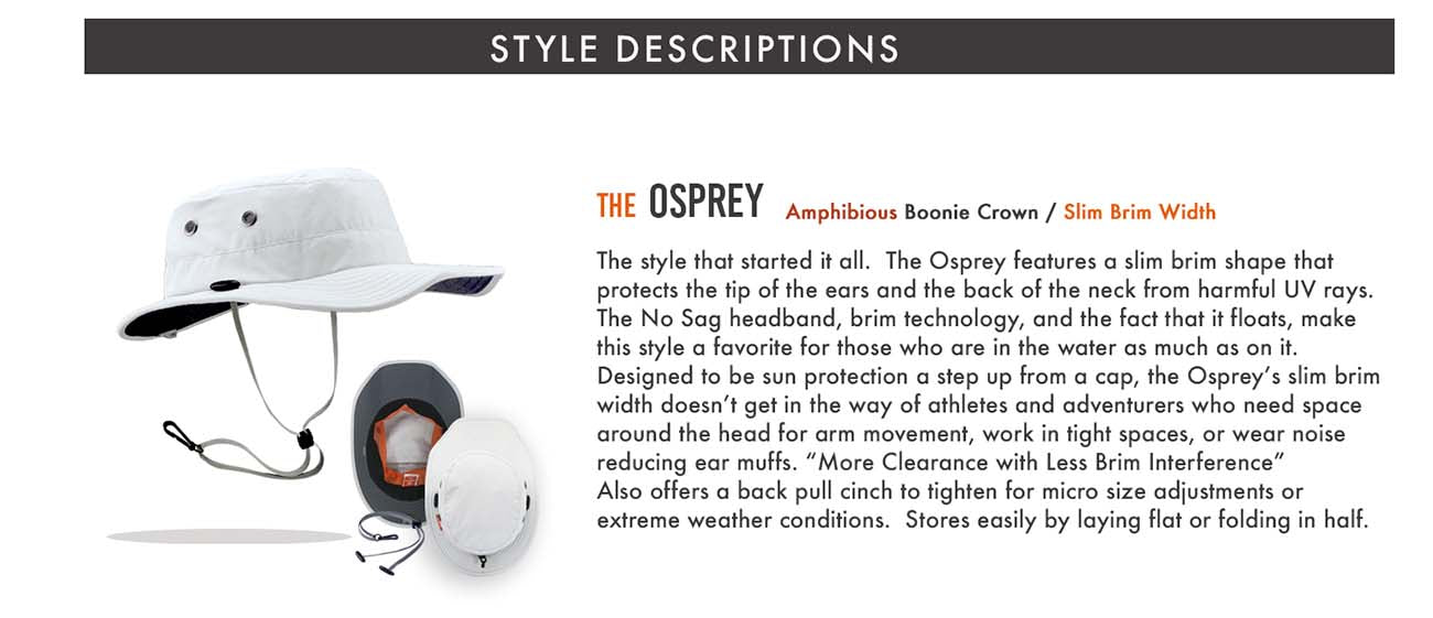 The Osprey is the style that started it all.  It features a slim brim shape that protects the tip of the ears and the back of the neck from harmful UV rays.  The No Sag headband, brim technology and the fact that it floats, make this style a favorite for those who are in the water as much as on it.  Designed to be a step up from a cap, the Osprey’s brim doesn’t get in the way of paddlers, fly fishermen or anyone who need space around the head for arm movement.     UPF 50+ Certified Eco Feather-Tech Fabric Patented No Flop® Brim Technology Removable Cord System (Patent Pending) Vapor Barrier Interior Liner NO SAG Perspiration Wicking Headband Metal Eyelet Venting Reflective Branding Inside Stash Pocket Floats Limited Lifetime Warranty Weight - Size M/L - 3.2 oz. Brim Measurements: Front 3” Side 1 1/4” Back 2 1/4” When Performance Matters® Design (Patent Pending) No Flop®