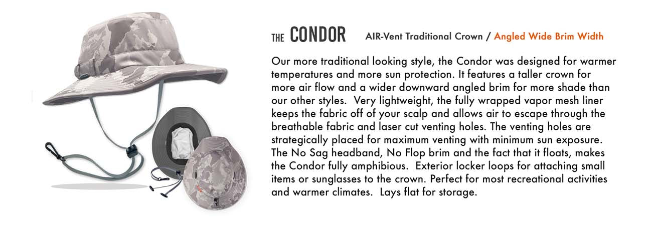 The Condor was created from feedback by our Shelta family who desired a sun hat style designed more for hot conditions and sun protection, than fitness related sports or activities.   This more traditional looking style features a deeper crown for air flow and a wider downward angled brim for more UV protection.  A full vapor barrier liner keeps the fabric off of your scalp and allows air to flow through the laser cut venting holes and breathable fabric.. The new Condor does NOT have a stash pocket. This was done to make the hat lighter.  Still amphibious, the No Sag headband, No Flop brim technology and the fact it floats, makes the Condor water safe.  Perfect for cruising on the boat, digging in the garden, or just walking on the beach.  UPF 50+ Certified Eco Feather-Tech Fabric Patented No Flop® Brim Technology  Removable Cord System (Patent Pending) Full Vapor Barrier Interior Liner NO SAG Perspiration Wicking Headband Laser Cut Venting Reflective Branding Exterior Clip Loops Floats Limited Lifetime Warranty Weight - Size M/L - 3.6 oz. Brim Measurements: Front 3” Side 3” Back 3” When Performance Matters® Design (Patent Pending) No Flop®
