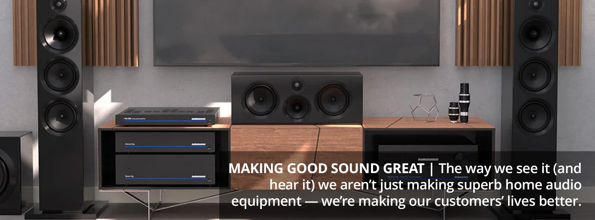 Making Good Sound Great The way we see it (and hear it) we aren’t just making superb home audio equipment — we’re making our customers’ lives better.