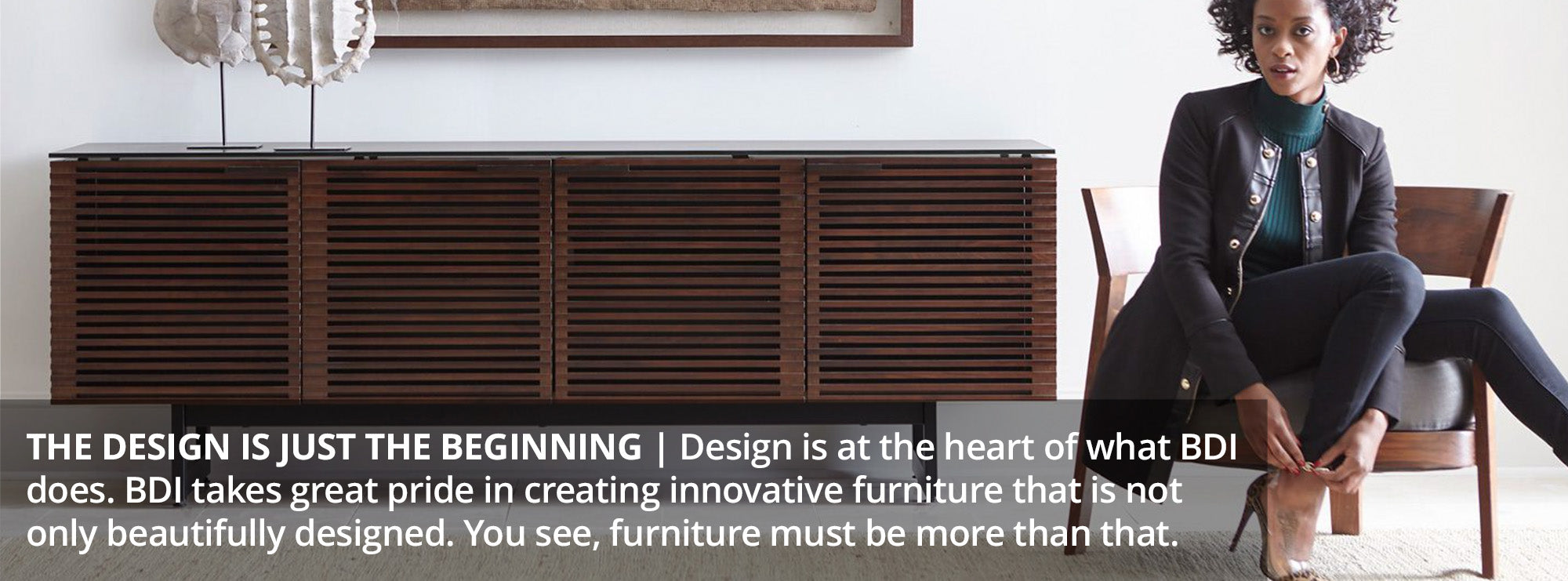 The design is just the beginning Design is at the heart of what BDI does. BDI takes great pride in creating innovative furniture that is not only beautifully designed. You see, furniture must be more than that.