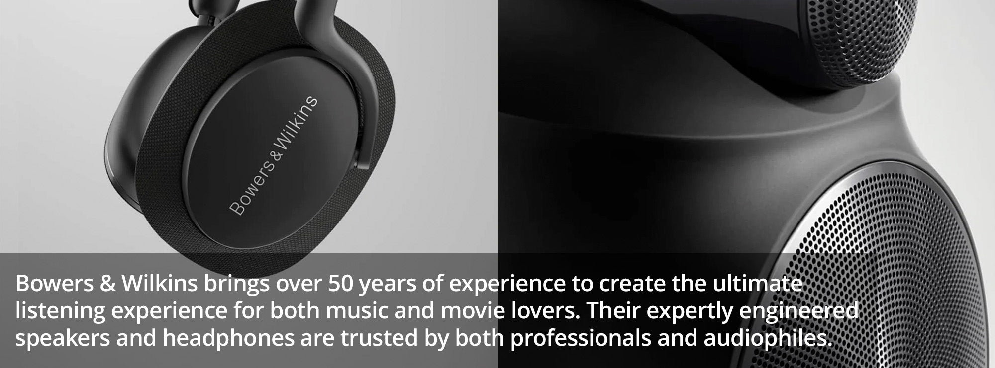 Bowers & Wilkins brings over 50 years of experience to create the ultimate listening experience for both music and movie lovers. Their expertly engineered speakers and headphones are trusted by both professionals and audiophiles.