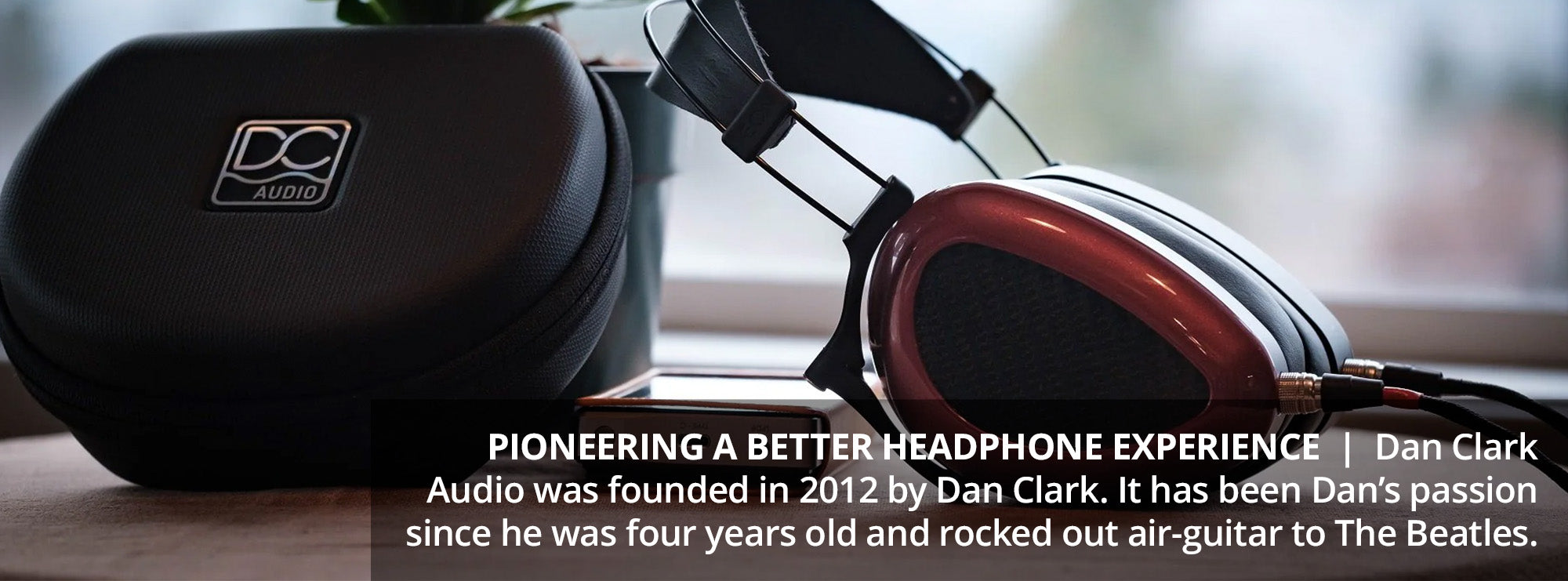 Pioneering a better headphone experience  Dan Clark Audio was founded in 2012 by Dan Clark. It has been Dan’s passion since he was four years old and rocked out air-guitar to The Beatles.