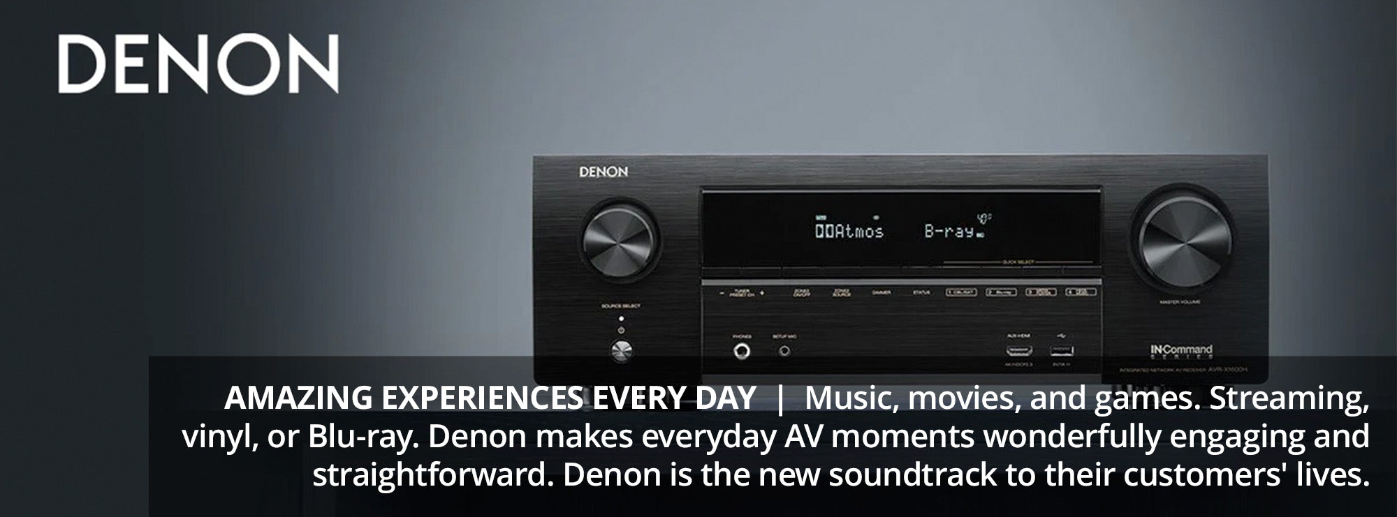 AMAZING EXPERIENCES EVERY DAY Music, movies, and games. Streaming, vinyl, or Blu-ray. Denon makes everyday AV moments wonderfully engaging and straightforward. Denon is the new soundtrack to their customers' lives.