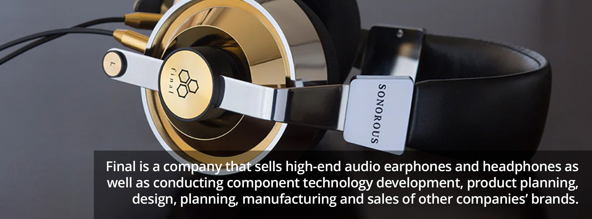 Final is a company that sells high-end audio earphones and headphones as well as conducting component technology development, product planning, design, planning, manufacturing and sales of other companies’ brands.