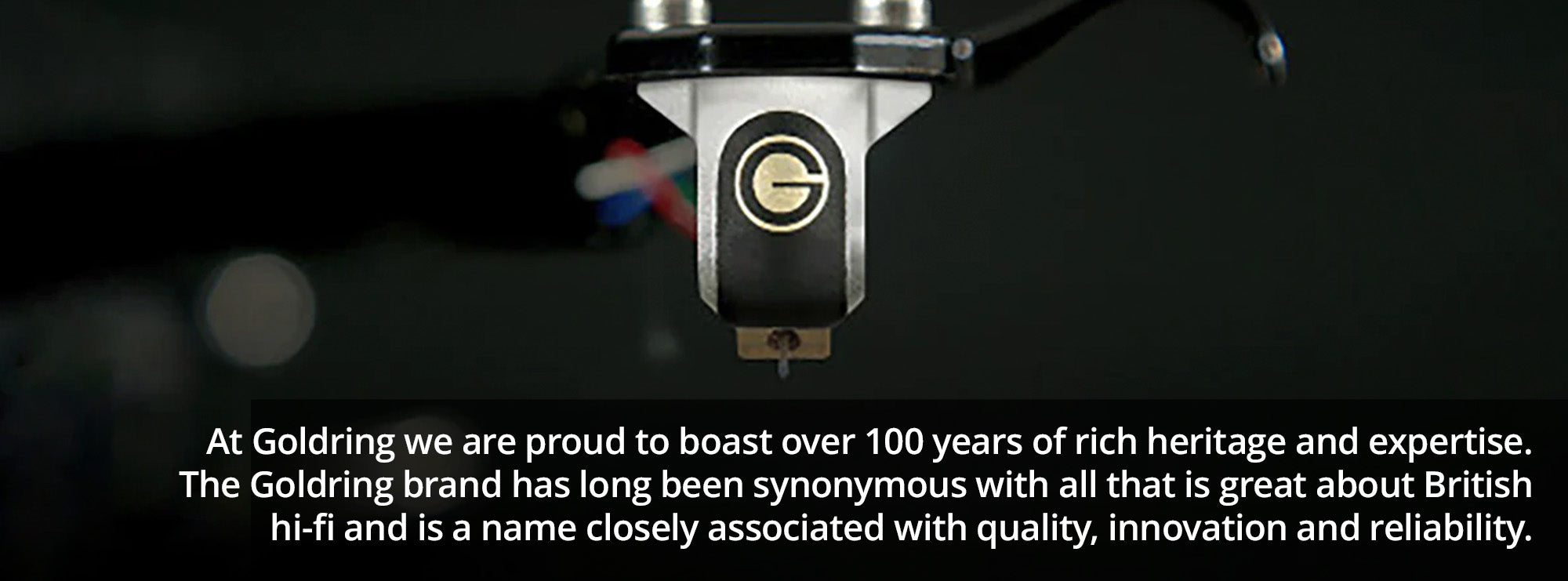 At Goldring we are proud to boast over 100 years of rich heritage and expertise. The Goldring brand has long been synonymous with all that is great about British hi-fi and is a name closely associated with quality, innovation and reliability.