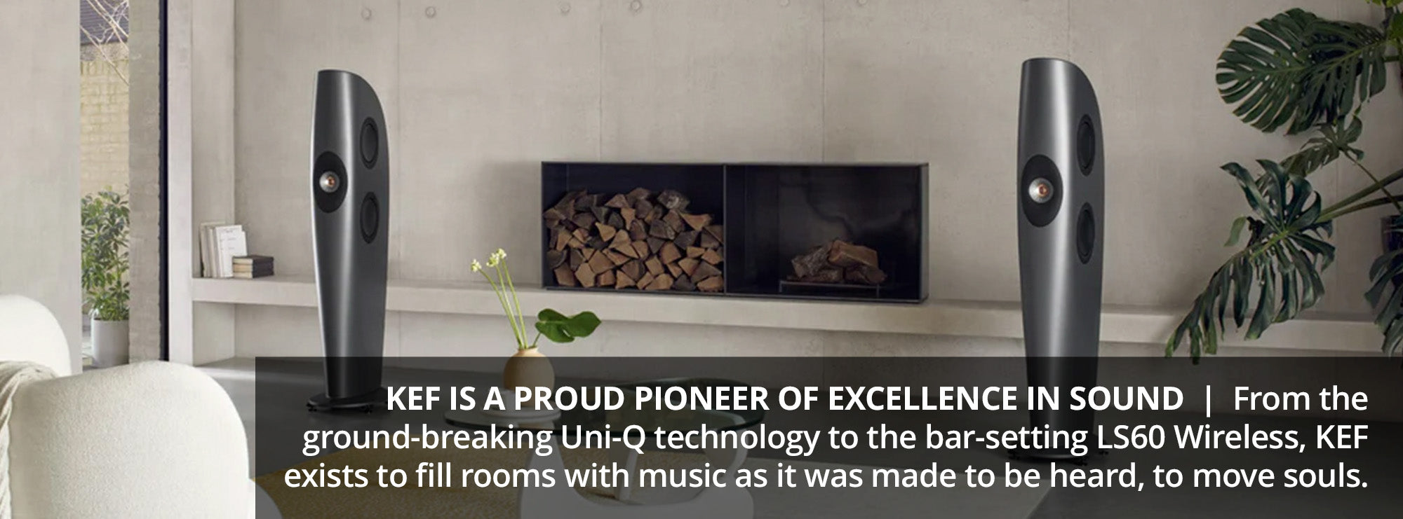 KEF is a proud pioneer of excellence in sound  From the ground-breaking Uni-Q technology to the bar-setting LS60 Wireless, KEF exists to fill rooms with music as it was made to be heard, to move souls.