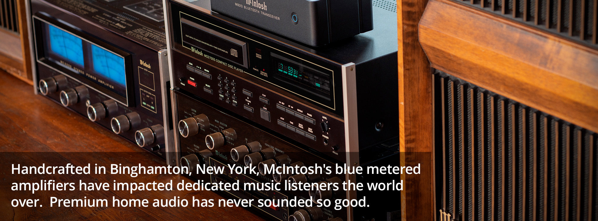Handcrafted in Binghamton, New York, McIntosh's blue metered amplifiers have impacted dedicated music listeners the world over.  Premium home audio has never sounded so good.