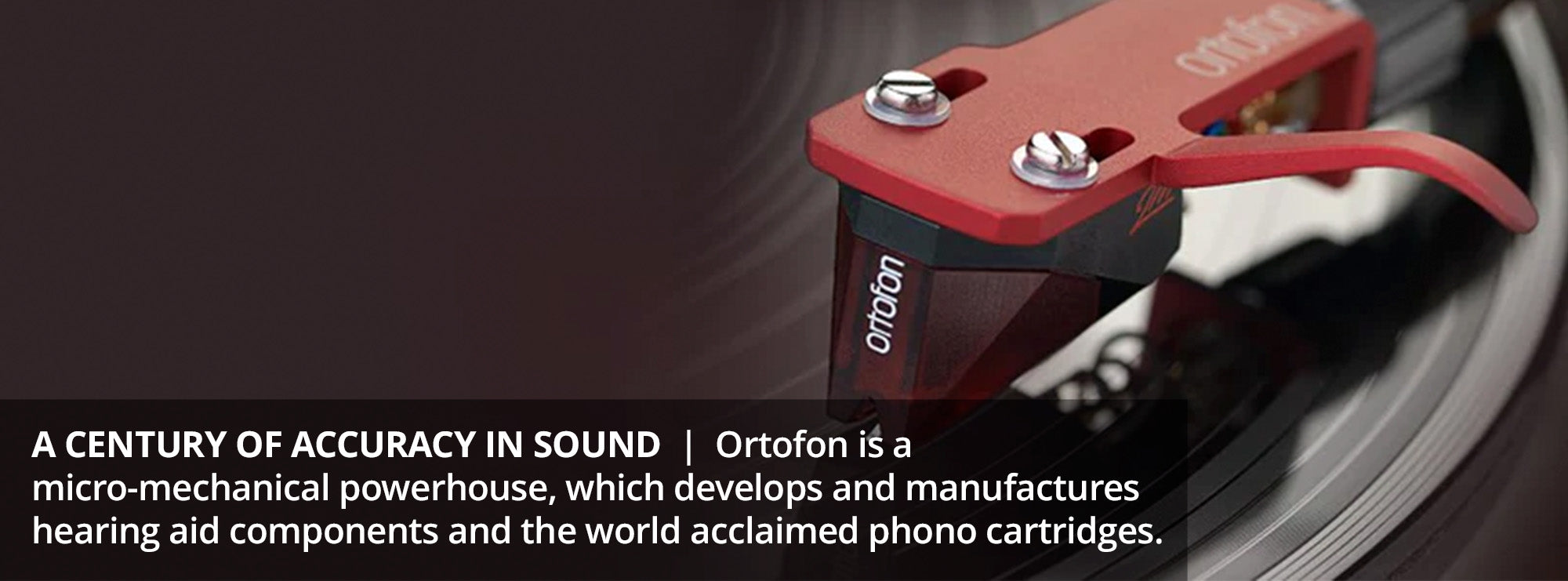 A century of accuracy in sound  Ortofon is a micro-mechanical powerhouse, which develops and manufactures hearing aid components and the world acclaimed phono cartridges.