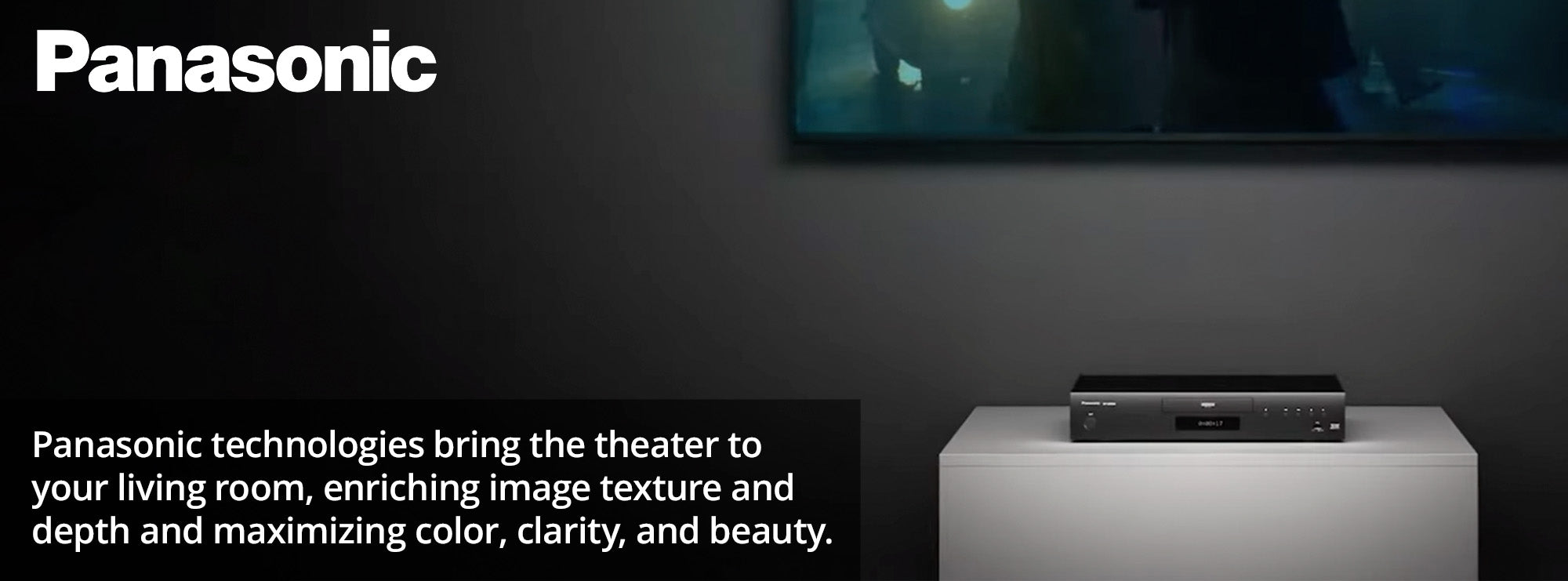 Panasonic technologies bring the theater to your living room, enriching image texture and depth and maximizing color, clarity, and beauty.