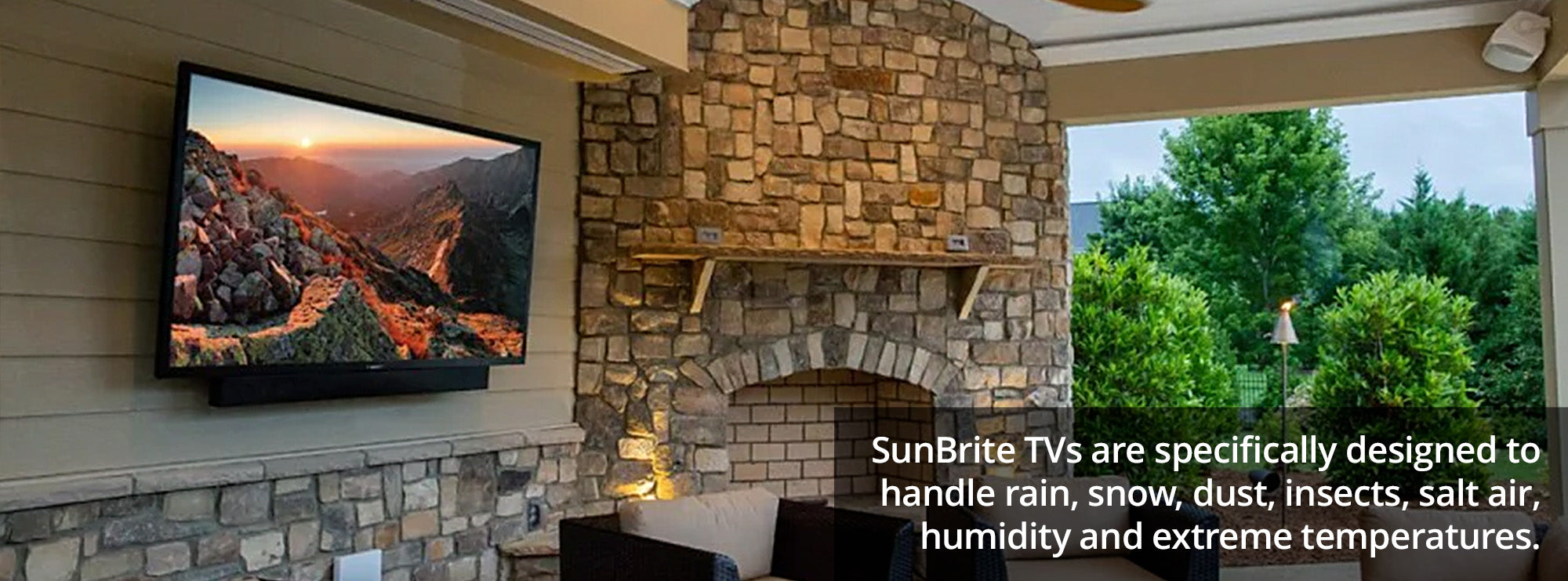 SunBrite TVs are specifically designed to handle rain, snow, dust, insects, salt air, humidity and extreme temperatures.