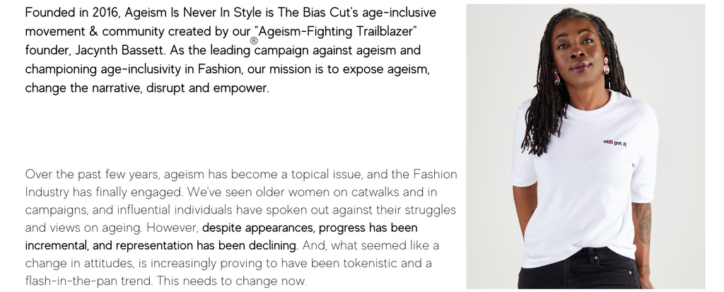 Founded in 2016, Ageism Is Never In Style is The Bias Cut's age-inclusive movement & community created by our "Ageism-Fighting Trailblazer" founder, Jacynth Bassett. As the leading campaign against ageism and championing age-inclusivity in Fashion, our mission is to expose ageism, change the narrative, disrupt and empower. 