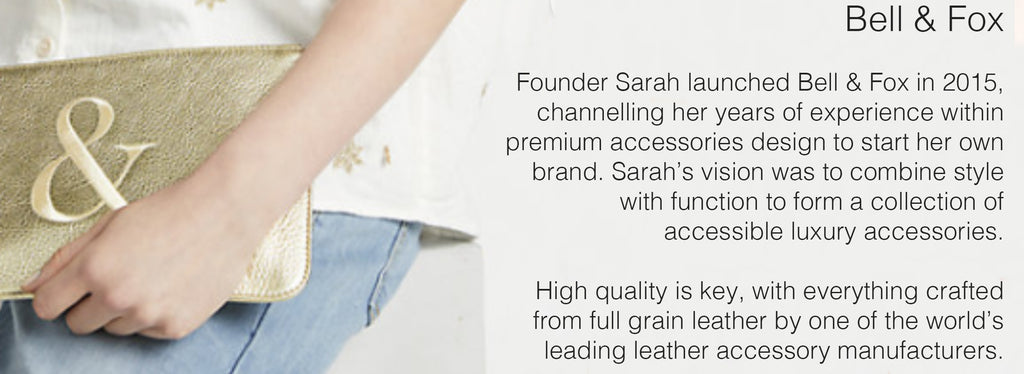 Bell & Fox  Founder Sarah launched Bell & Fox in 2015, channelling her years of experience within premium accessories design to start her own brand. Sarah’s vision was to combine style with function to form a collection of accessible luxury accessories.   High quality is key, with everything crafted from full grain leather by one of the world’s leading leather accessory manufacturers. 