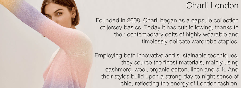 Charli London   Founded in 2008, Charli began as a capsule collection of jersey basics. Today it has cult following, thanks to their contemporary edits of highly wearable and timelessly delicate wardrobe staples.  Employing both innovative and sustainable techniques, they source the finest materials, mainly using cashmere, wool, organic cotton, linen and silk. And their styles build upon a strong day-to-night sense of chic, reflecting the energy of London fashion.  
