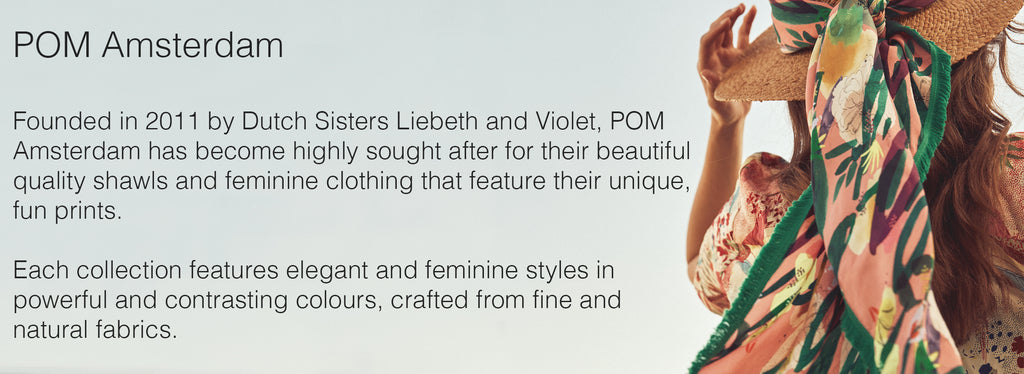  POM Amsterdam  Founded in 2011 by Dutch Sisters Liebeth and Violet, POM Amsterdam has become highly sought after for their beautiful quality shawls and feminine clothing that feature their unique, fun prints.   Each collection features elegant and feminine styles in powerful and contrasting colours, crafted from fine and natural fabrics. 